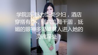 学院派-魅力型美少妇，酒店穿搭有型，骚穴饥渴干涸，妩媚的眼神多渴望有人进入她的灵魂深处！