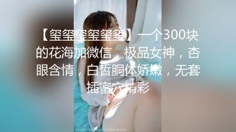 【玺玺玺玺玺玺】一个300块的花海加微信，极品女神，杏眼含情，白皙胴体娇嫩，无套插蜜穴精彩