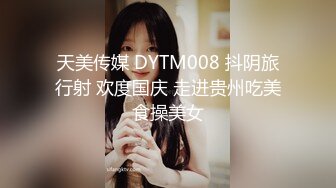 天美传媒 DYTM008 抖阴旅行射 欢度国庆 走进贵州吃美食操美女