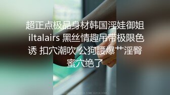 超正点极品身材韩国淫娃御姐 iltalairs 黑丝情趣吊带极限色诱 扣穴潮吹 公狗腰爆艹淫臀蜜穴绝了