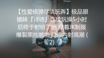 【性爱核弹尽情玩弄】极品眼镜妹『诗诗』连续玩操5小时后终于射给了她 穿着JK制服爆裂黑丝啪啪 口爆内射高潮 (2)