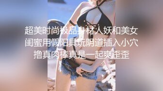 超美时尚极品身材人妖和美女闺蜜用假阳具玩阴道插入小穴撸真肉棒真是一起爽歪歪