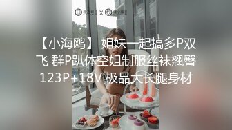 【小海鸥】 姐妹一起搞多P双飞 群P趴体空姐制服丝袜翘臀123P+18V 极品大长腿身材