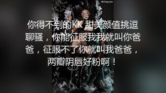 你得不到的KK 甜美颜值挑逗聊骚，你能征服我我就叫你爸爸，征服不了你就叫我爸爸，两瓣阴唇好粉啊！