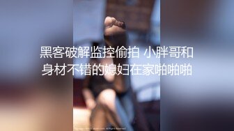 黑客破解监控偷拍 小胖哥和身材不错的媳妇在家啪啪啪