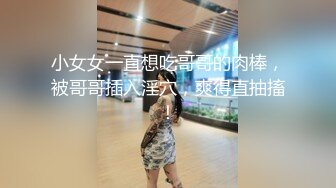 小女女一直想吃哥哥的肉棒，被哥哥插入淫穴，爽得直抽搐！