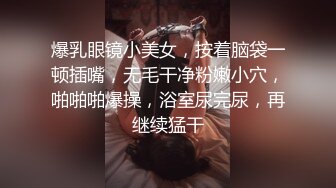 爆乳眼镜小美女，按着脑袋一顿插嘴，无毛干净粉嫩小穴，啪啪啪爆操，浴室尿完尿，再继续猛干