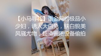 【小马寻花】重金网约极品小少妇，诱人大白兔，肤白貌美风骚尤物，超清画质设备偷拍