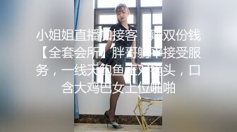 小姐姐直播加接客，赚双份钱【全套会所】胖哥躺平接受服务，一线天鲍鱼正对镜头，口含大鸡巴女上位啪啪