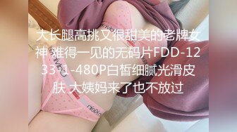 大长腿高挑又很甜美的老牌女神 难得一见的无码片FDD-1233-1-480P白皙细腻光滑皮肤 大姨妈来了也不放过