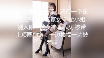 10个眼睛9个骚，还有一个在口交高学历富家女 千金小姐 别人眼中的女神乖乖女 被带上项圈狗链，一边挨操一边被羞辱