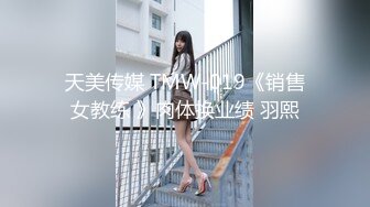 天美传媒 TMW-019《销售女教练 》肉体换业绩 羽熙