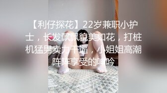 【利仔探花】22岁兼职小护士，长发飘飘貌美如花，打桩机猛男卖力干逼，小姐姐高潮阵阵享受的呻吟