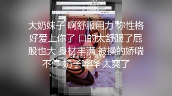 大奶妹子 啊舒服用力 你性格好爱上你了 口的太舒服了屁股也大 身材丰满 被操的娇喘不停 奶子哗哗 太爽了