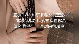 露脸170cm东北骚女完整版“骚货 动动 我就喜欢看你高潮的样子”淫语对白很精彩