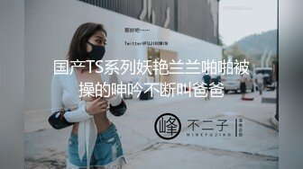 国产TS系列妖艳兰兰啪啪被操的呻吟不断叫爸爸