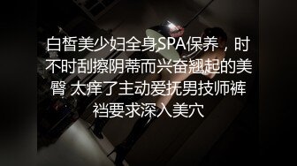 白皙美少妇全身SPA保养，时不时刮擦阴蒂而兴奋翘起的美臀 太痒了主动爱抚男技师裤裆要求深入美穴