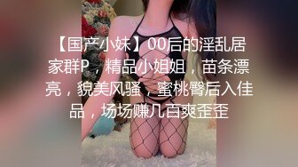 【国产小妹】00后的淫乱居家群P，精品小姐姐，苗条漂亮，貌美风骚，蜜桃臀后入佳品，场场赚几百爽歪歪