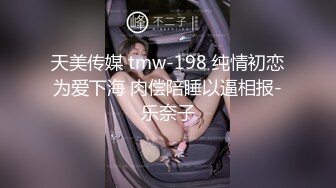 天美传媒 tmw-198 纯情初恋为爱下海 肉偿陪睡以逼相报-乐奈子