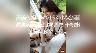 天美传媒 TM0153 小伙迷翻漂亮美女 玩捆绑调教 干粉嫩的无毛B 丽萨Lisa