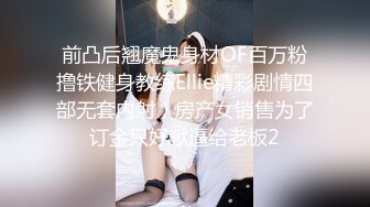 前凸后翘魔鬼身材OF百万粉撸铁健身教练Ellie精彩剧情四部无套内射，房产女销售为了订金只好献逼给老板2