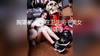 胸罩都没脱 在卫生间干美女 表情很骚呀