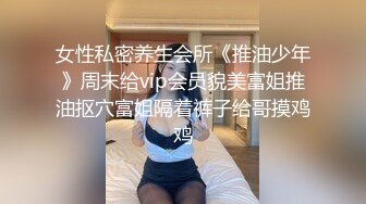 女性私密养生会所《推油少年》周末给vip会员貌美富姐推油抠穴富姐隔着裤子给哥摸鸡鸡