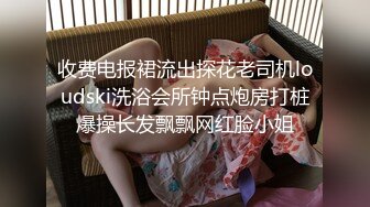 收费电报裙流出探花老司机loudski洗浴会所钟点炮房打桩爆操长发飘飘网红脸小姐