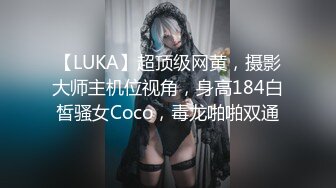 【LUKA】超顶级网黄，摄影大师主机位视角，身高184白皙骚女Coco，毒龙啪啪双通