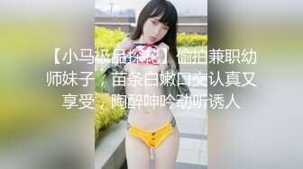 【小马极品探花】偷拍兼职幼师妹子，苗条白嫩口交认真又享受，陶醉呻吟动听诱人