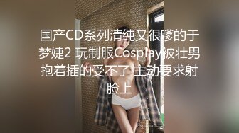 国产CD系列清纯又很嗲的于梦婕2 玩制服Cosplay被壮男抱着插的受不了 主动要求射脸上