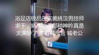 浴足店极品白富美挑逗男技师求干，娇声嗲淫那种呻吟真是太美妙了 艹得喊爸爸 喊老公