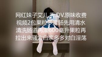 网红妹子艾儿.秀.DV.原味收费视频2包果粒多灌肠先用清水清洗肠道再灌600毫升果粒再拉出来骚穴白浆多多对白淫荡