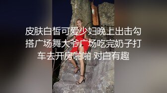 皮肤白皙可爱少妇晚上出击勾搭广场舞大爷广场吃完奶子打车去开房啪啪 对白有趣