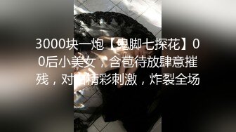 3000块一炮【鬼脚七探花】00后小美女，含苞待放肆意摧残，对白精彩刺激，炸裂全场