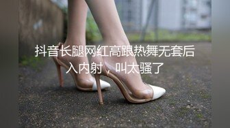 抖音长腿网红高跟热舞无套后入内射，叫太骚了