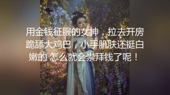 用金钱征服的女神，拉去开房跪舔大鸡巴，小手肌肤还挺白嫩的 怎么就会崇拜钱了呢！