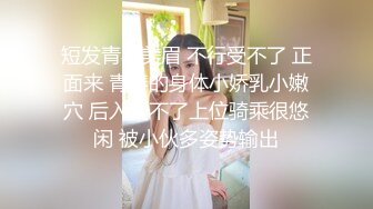 短发青春美眉 不行受不了 正面来 青春的身体小娇乳小嫩穴 后入受不了上位骑乘很悠闲 被小伙多姿势输出