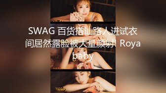 SWAG 百货搭讪路人进试衣间居然露脸被大量颜射! Royababy