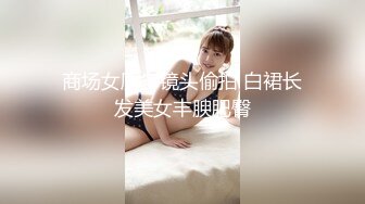 商场女厕多镜头偷拍 白裙长发美女丰腴肥臀