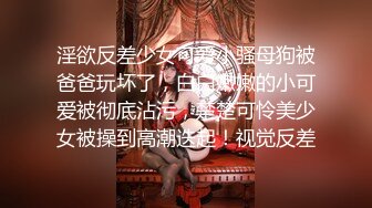 淫欲反差少女可爱小骚母狗被爸爸玩坏了，白白嫩嫩的小可爱被彻底沾污，楚楚可怜美少女被操到高潮迭起！视觉反差