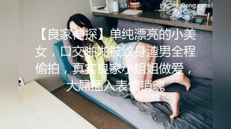 【良家神探】单纯漂亮的小美女，口交啪啪被纹身渣男全程偷拍，真实良家小姐姐做爱，大屌插入表情销魂