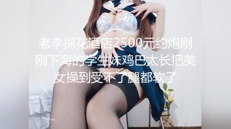 老李探花酒店2500元约炮刚刚下海的学生妹鸡巴太长把美女操到受不了腿都软了