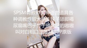 SPSM调教BT大神语言道具各种调教性奴大学生妹子舔脚喝尿扇嘴巴子竹子捅穴玩的嗷嗷叫对白粗口淫荡1080P原版