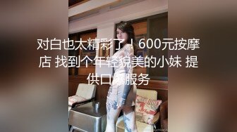 对白也太精彩了！600元按摩店 找到个年轻貌美的小妹 提供口爆服务