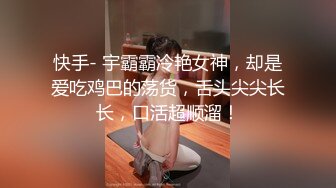 快手- 宇霸霸冷艳女神，却是爱吃鸡巴的荡货，舌头尖尖长长，口活超顺溜！