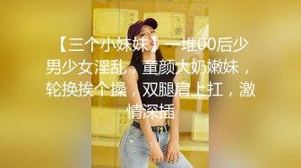 【三个小妹妹】一堆00后少男少女淫乱，童颜大奶嫩妹，轮换挨个操，双腿肩上扛，激情深插