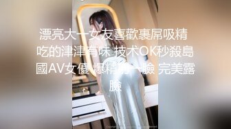 漂亮大一女友喜歡裹屌吸精 吃的津津有味 技术OK秒殺島國AV女優 爆精射一臉 完美露臉