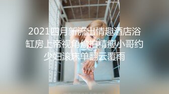 2021四月新流出情趣酒店浴缸房上帝视角偷拍精瘦小哥约少妇滚床单翻云覆雨