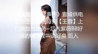 《反差婊泄密事件》宣城供电公司生产基地母狗【王蓉】上门露脸性服务~后入紫薇BB好强的吸力淫叫说好爽 后入